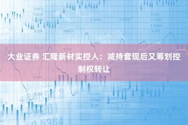 大业证券 汇隆新材实控人：减持套现后又筹划控制权转让
