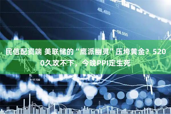民信配资端 美联储的“鹰派幽灵”压垮黄金?5200久攻不下,今晚PPI定生死