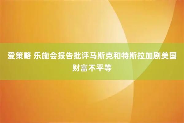 爱策略 乐施会报告批评马斯克和特斯拉加剧美国财富不平等