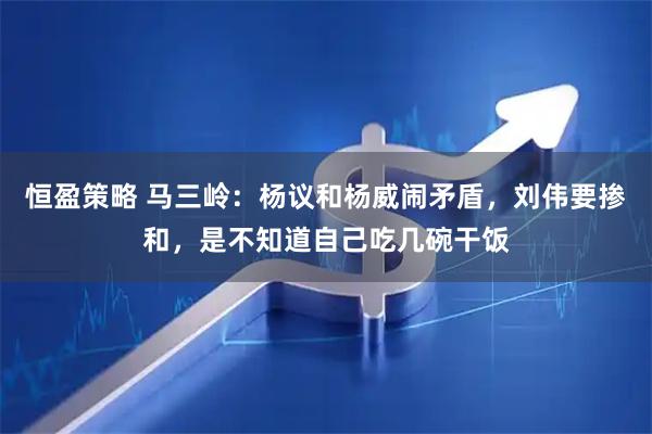 恒盈策略 马三岭：杨议和杨威闹矛盾，刘伟要掺和，是不知道自己吃几碗干饭