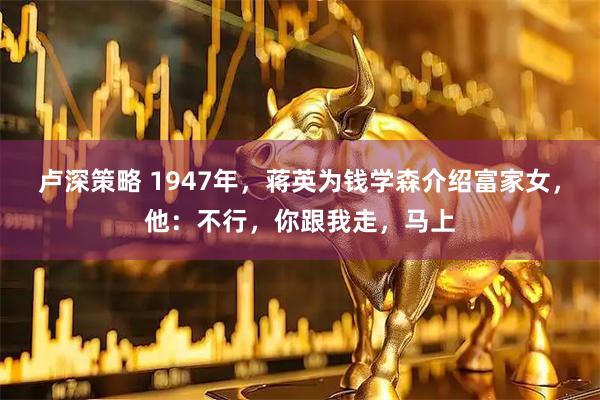 卢深策略 1947年，蒋英为钱学森介绍富家女，他：不行，你跟我走，马上