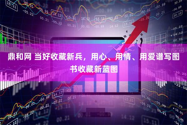 鼎和网 当好收藏新兵，用心、用情、用爱谱写图书收藏新蓝图