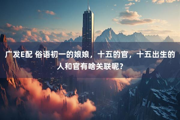 广发E配 俗语初一的娘娘，十五的官，十五出生的人和官有啥关联呢？