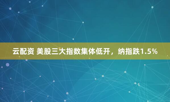 云配资 美股三大指数集体低开，纳指跌1.5%