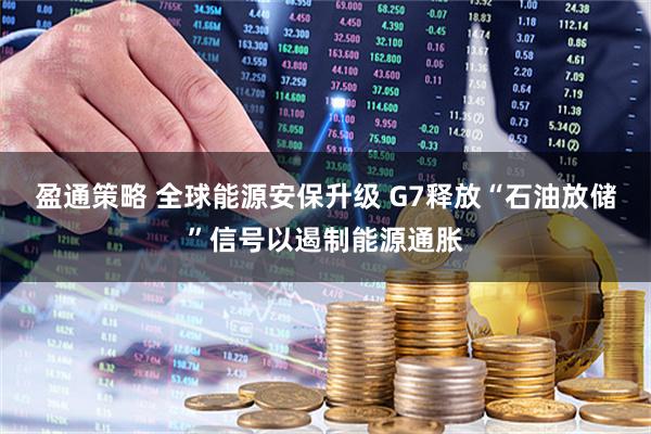 盈通策略 全球能源安保升级 G7释放“石油放储”信号以遏制能源通胀