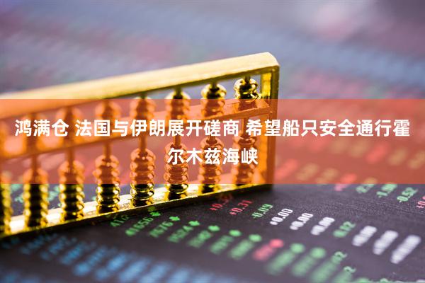 鸿满仓 法国与伊朗展开磋商 希望船只安全通行霍尔木兹海峡
