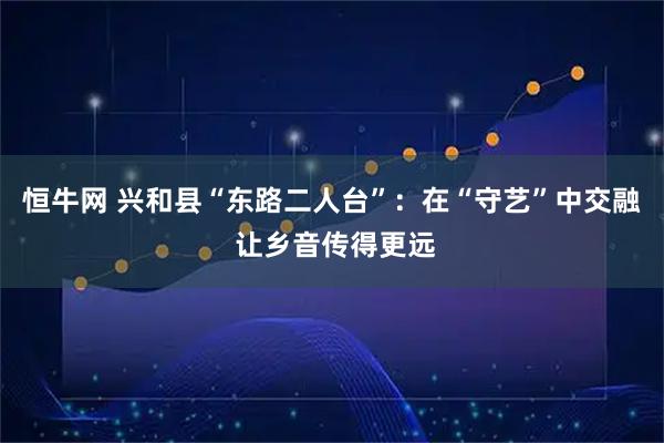 恒牛网 兴和县“东路二人台”：在“守艺”中交融 让乡音传得更远