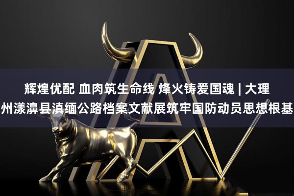 辉煌优配 血肉筑生命线 烽火铸爱国魂 | 大理州漾濞县滇缅公路档案文献展筑牢国防动员思想根基