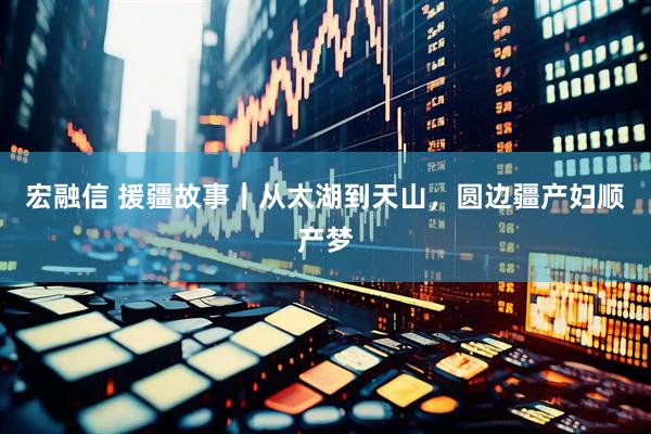 宏融信 援疆故事｜从太湖到天山，圆边疆产妇顺产梦