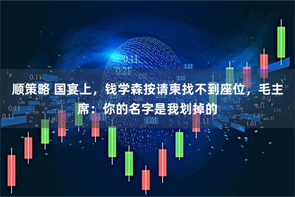顺策略 国宴上，钱学森按请柬找不到座位，毛主席：你的名字是我划掉的
