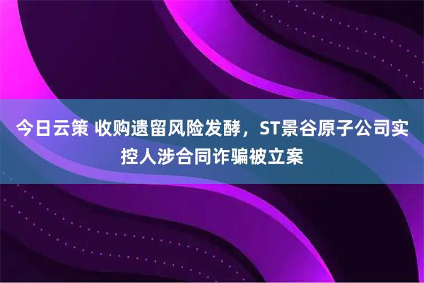 今日云策 收购遗留风险发酵，ST景谷原子公司实控人涉合同诈骗被立案