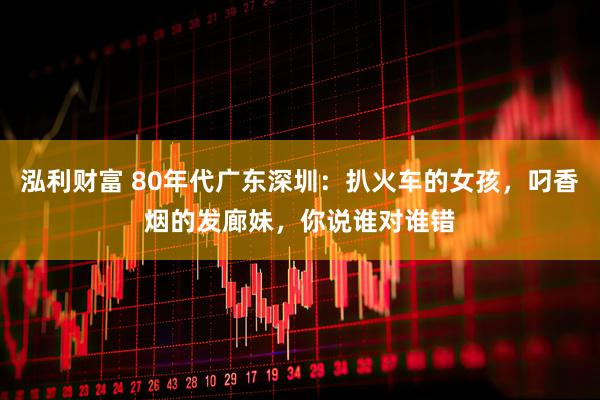 泓利财富 80年代广东深圳：扒火车的女孩，叼香烟的发廊妹，你说谁对谁错