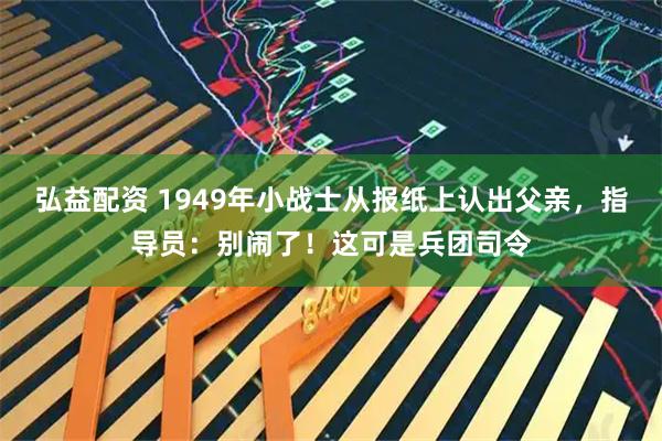 弘益配资 1949年小战士从报纸上认出父亲，指导员：别闹了！这可是兵团司令