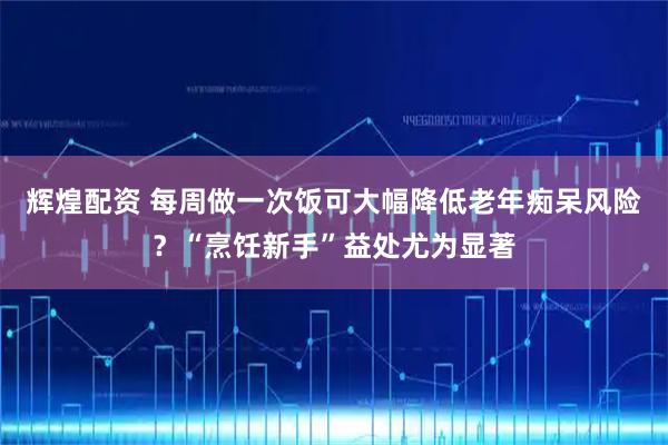 辉煌配资 每周做一次饭可大幅降低老年痴呆风险？“烹饪新手”益处尤为显著