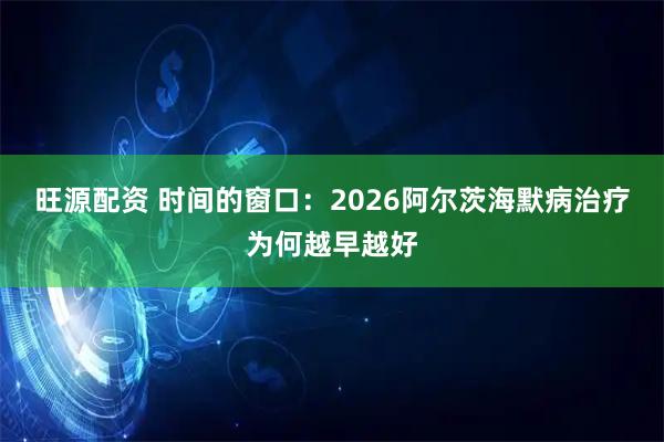 旺源配资 时间的窗口：2026阿尔茨海默病治疗为何越早越好
