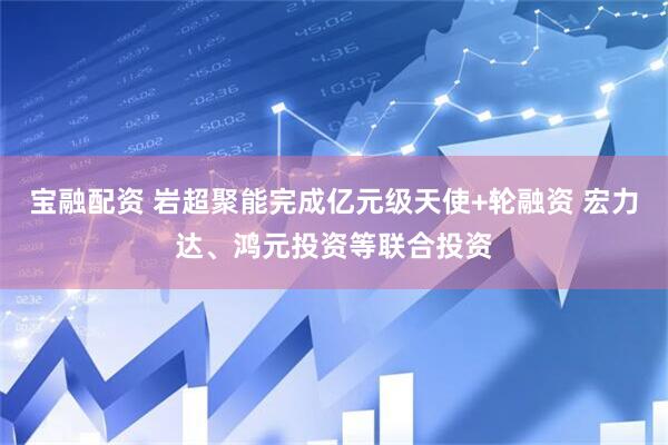 宝融配资 岩超聚能完成亿元级天使+轮融资 宏力达、鸿元投资等联合投资