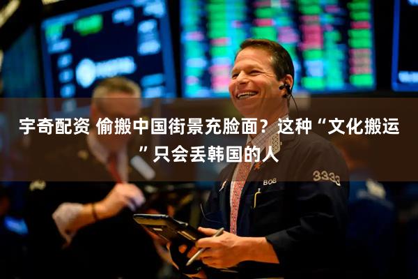 宇奇配资 偷搬中国街景充脸面？这种“文化搬运”只会丢韩国的人