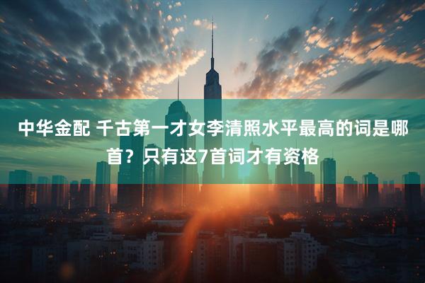 中华金配 千古第一才女李清照水平最高的词是哪首？只有这7首词才有资格