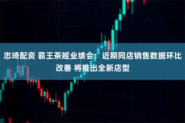 忠琦配资 霸王茶姬业绩会：近期同店销售数据环比改善 将推出全新店型