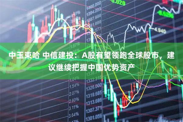 中玉束哈 中信建投：A股有望领跑全球股市，建议继续把握中国优势资产