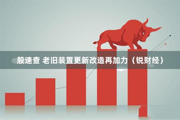 股速查 老旧装置更新改造再加力（锐财经）