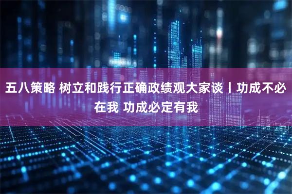 五八策略 树立和践行正确政绩观大家谈丨功成不必在我 功成必定有我