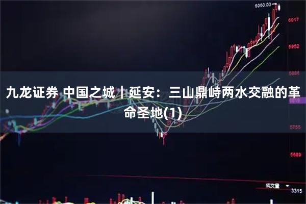 九龙证券 中国之城｜延安：三山鼎峙两水交融的革命圣地(1)
