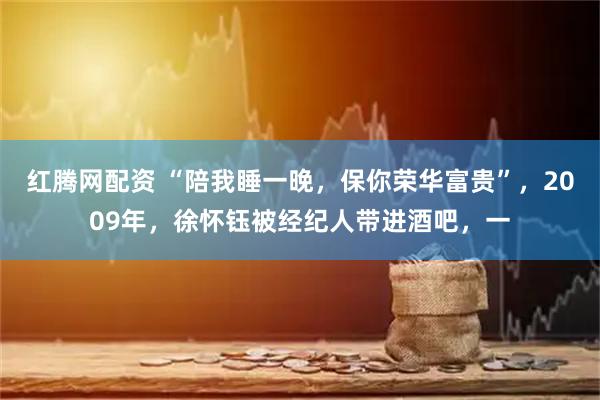 红腾网配资 “陪我睡一晚，保你荣华富贵”，2009年，徐怀钰被经纪人带进酒吧，一