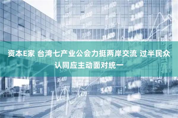 资本E家 台湾七产业公会力挺两岸交流 过半民众认同应主动面对统一