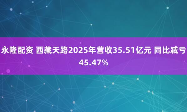 永隆配资 西藏天路2025年营收35.51亿元 同比减亏45.47%