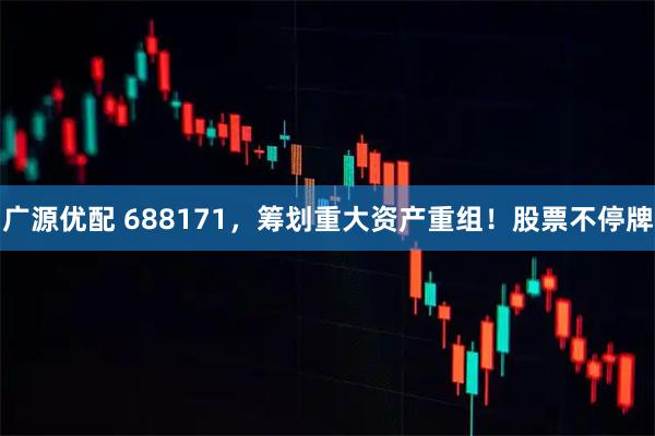 广源优配 688171，筹划重大资产重组！股票不停牌