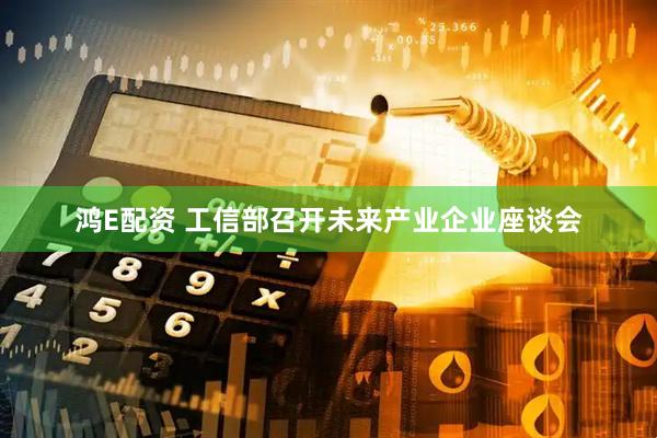 鸿E配资 工信部召开未来产业企业座谈会