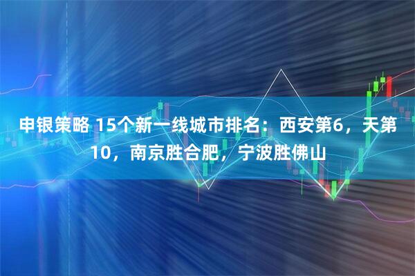 申银策略 15个新一线城市排名：西安第6，天第10，南京胜合肥，宁波胜佛山