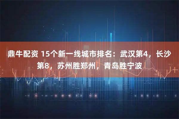 鼎牛配资 15个新一线城市排名：武汉第4，长沙第8，苏州胜郑州，青岛胜宁波