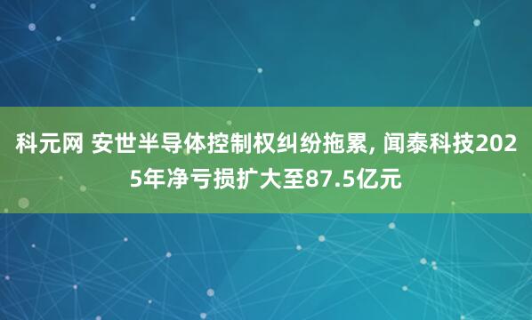 科元网 安世半导体控制权纠纷拖累, 闻泰科技2025年净亏损扩大至87.5亿元