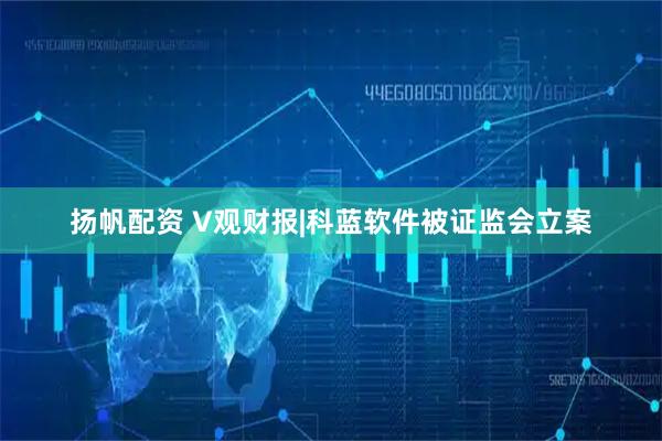 扬帆配资 V观财报|科蓝软件被证监会立案