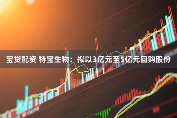 宝贷配资 特宝生物：拟以3亿元至5亿元回购股份
