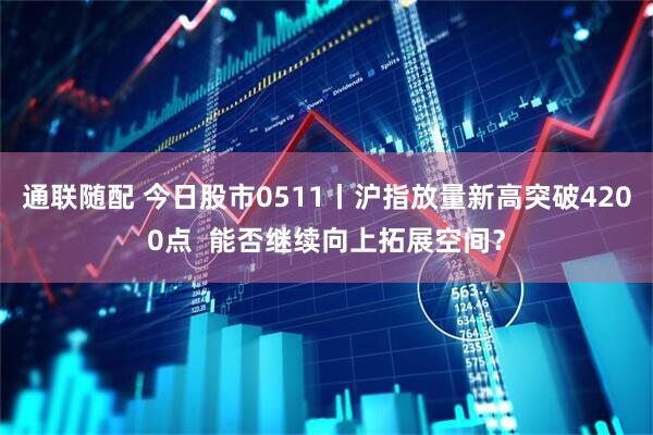 通联随配 今日股市0511丨沪指放量新高突破4200点  能否继续向上拓展空间？
