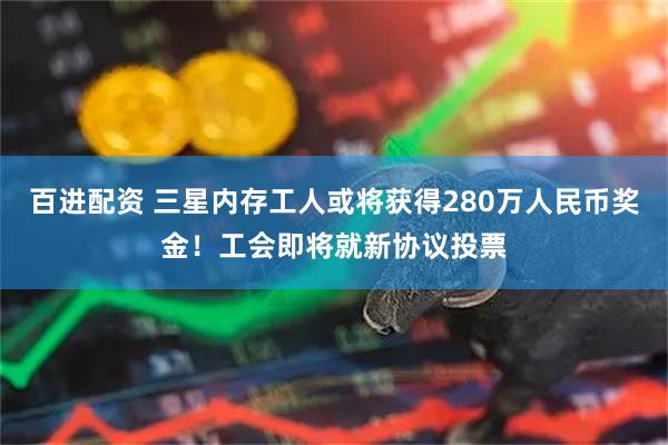 百进配资 三星内存工人或将获得280万人民币奖金！工会即将就新协议投票