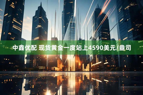 中鑫优配 现货黄金一度站上4590美元/盎司