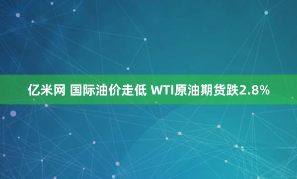 亿米网 国际油价走低 WTI原油期货跌2.8%