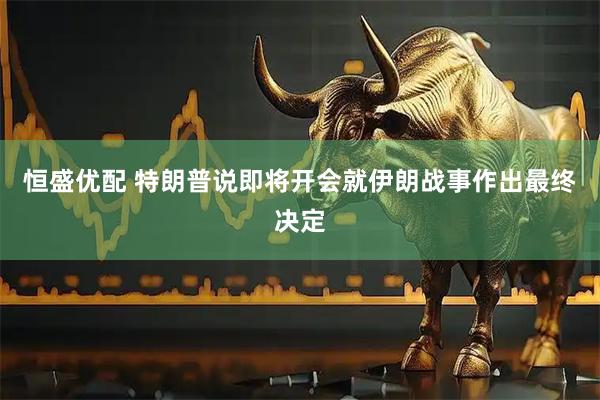 恒盛优配 特朗普说即将开会就伊朗战事作出最终决定