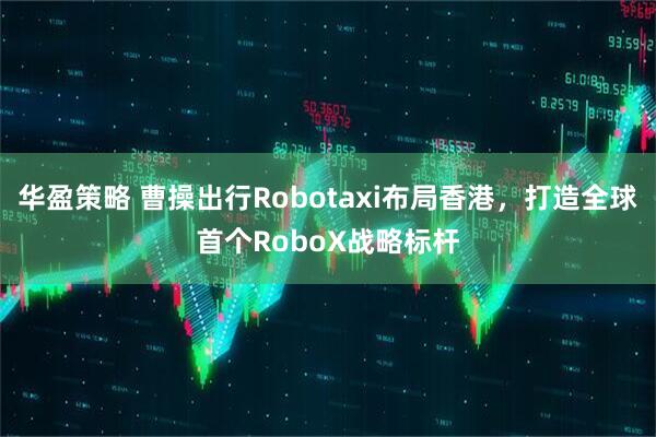 华盈策略 曹操出行Robotaxi布局香港，打造全球首个RoboX战略标杆