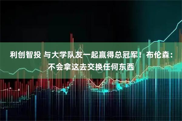 利创智投 与大学队友一起赢得总冠军！布伦森：不会拿这去交换任何东西