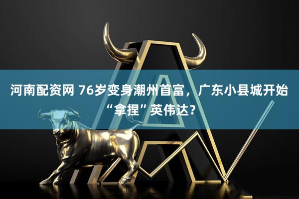 河南配资网 76岁变身潮州首富，广东小县城开始“拿捏”英伟达？