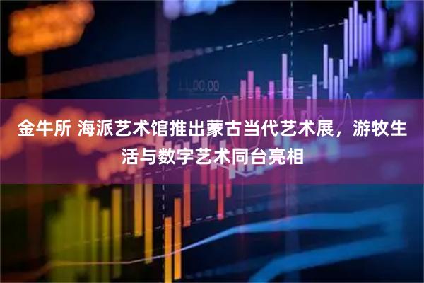 金牛所 海派艺术馆推出蒙古当代艺术展,游牧生活与数字艺术同台亮相