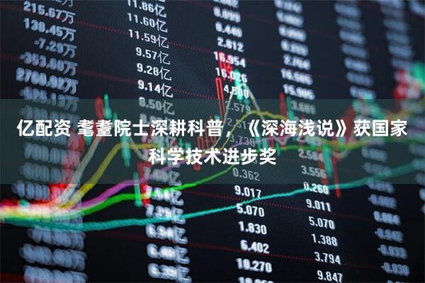 亿配资 耄耋院士深耕科普，《深海浅说》获国家科学技术进步奖