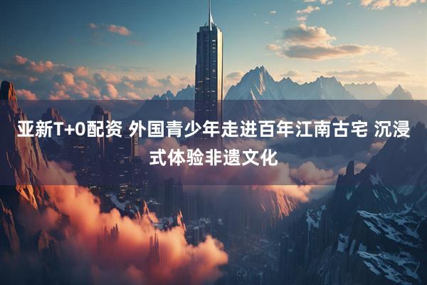 亚新T+0配资 外国青少年走进百年江南古宅 沉浸式体验非遗文化