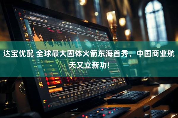 达宝优配 全球最大固体火箭东海首秀，中国商业航天又立新功!