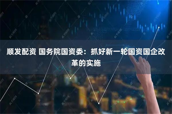 顺发配资 国务院国资委：抓好新一轮国资国企改革的实施